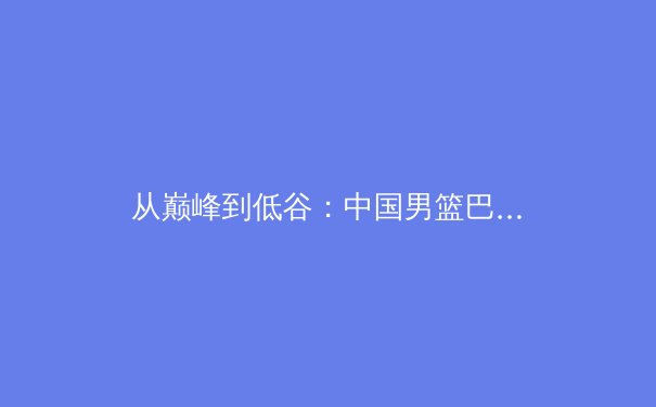 从巅峰到低谷：中国男篮巴黎奥运周期之痛与未来破局之思 - 2