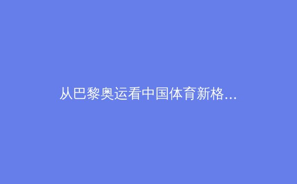 从巴黎奥运看中国体育新格局：传统优势与新兴势力的交汇点 - 3
